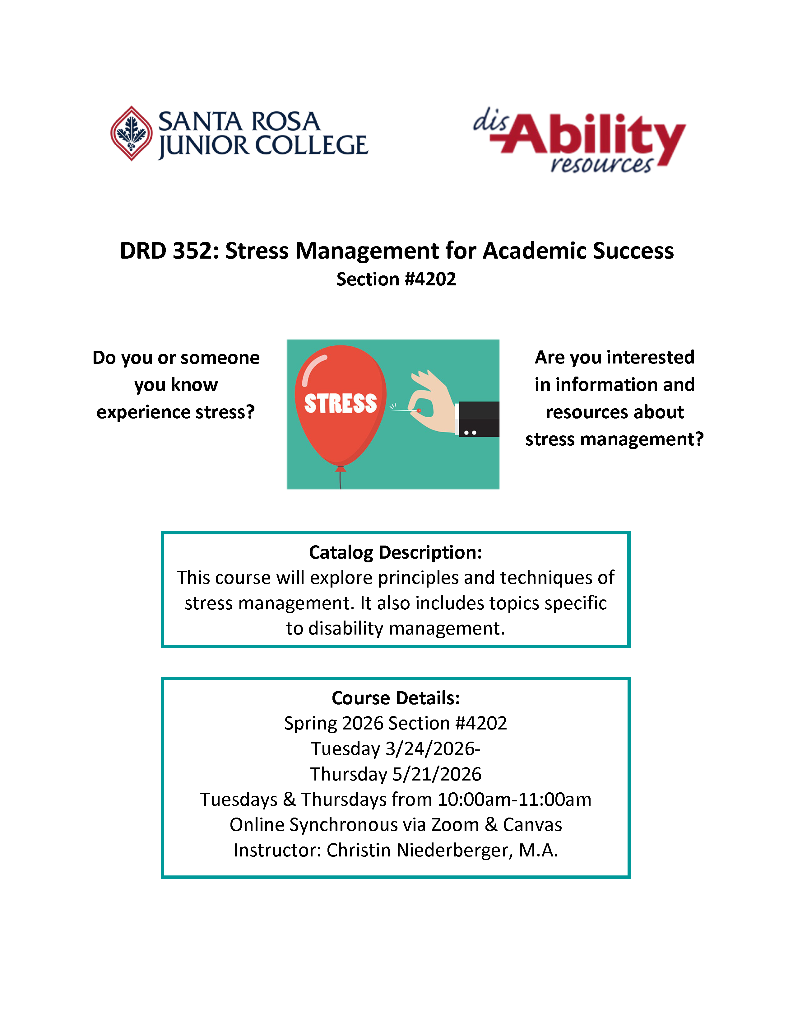  Santa Rosa Junior College Disability Resources Department DRD 352: Stress Management for Academic Success Section #4202 Do you or someone you know experience stress? Are you interested in information and resources about stress management? Catalog Description: This course will explore principles and techniques of stress management. It also includes topics specific to disability management. Course Details: Spring 2026 Section #4202 Tuesday 3/24/2026-Thursday 5/21/2026 Tuesdays & Thursdays from 10:00am-11:00am Online Synchronous via Zoom & Canvas Instructor: Christin Niederberger, M.A.