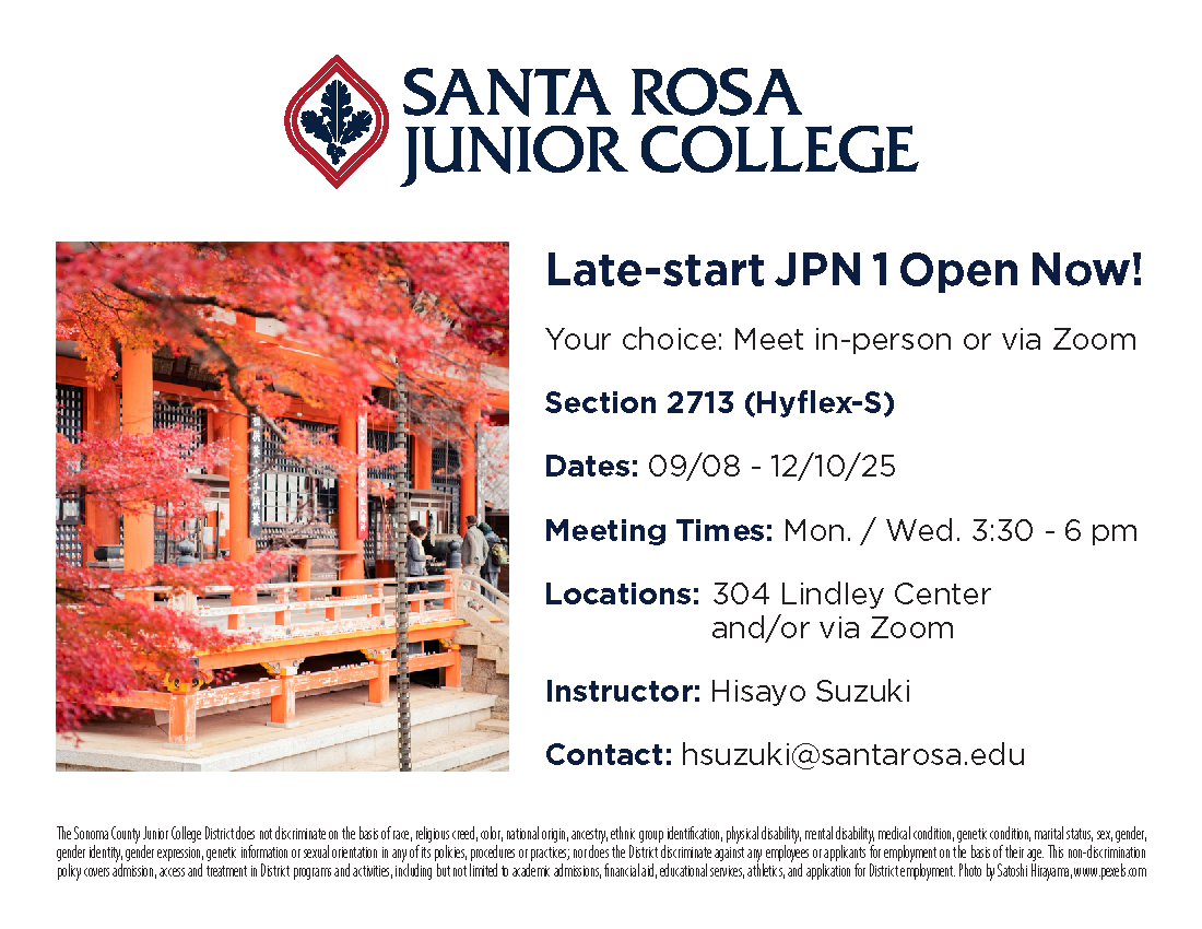 Dear SRJC community,  A late-start JPN 1 class (Section 2713) has just been added to the SRJC Schedule of Classes! It will start on Sept. 8 and will use the Genki 1 textbook, first 6 chapters.  Synchronous (real-time) meetings are on Mondays and Wednesdays, 3:30 - 6 pm. This Hyflex-S class will be very flexible, so that you can take classes via Zoom, in person, or a combination of either. Additional material and assignments will be accessed via Canvas.      Best wishes, Hisayo Suzuki  JPN 1, Section 2713 (Hyflex-S)  Dates: 09/08 - 12/10/25 Meeting Times: Mondays and Wednesdays, 3:30 - 6 pm  Locations: 304 Lindley Center and/or Zoom  Instructor: Hisayo Suzuki  Contact: hsuzuki@santarosa.edu