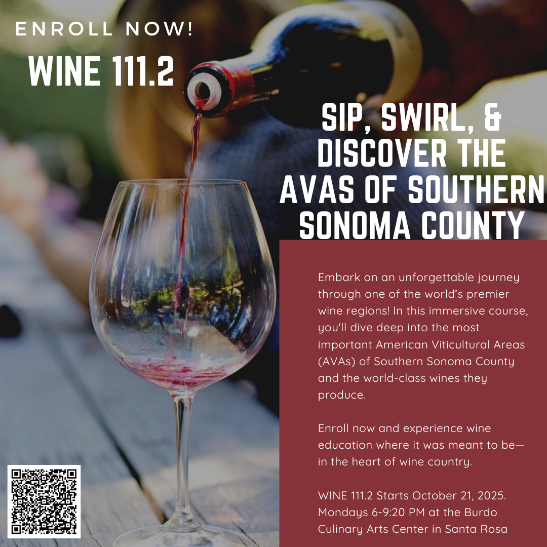Sip, Swirl, & Discover the AVAs of Southern Sonoma County Embark on an unforgettable journey through one of the world’s premier wine regions! In this immersive course, you'll dive deep into the most important American Viticultural Areas (AVAs) of Southern Sonoma County and the world-class wines they produce. Enroll now and experience wine education where it was meant to be—in the heart of wine country. WINE 111.2 Starts October 21, 2025. Mondays 6-9:20 PM at the Burdo Culinary Arts Center in Santa Rosa