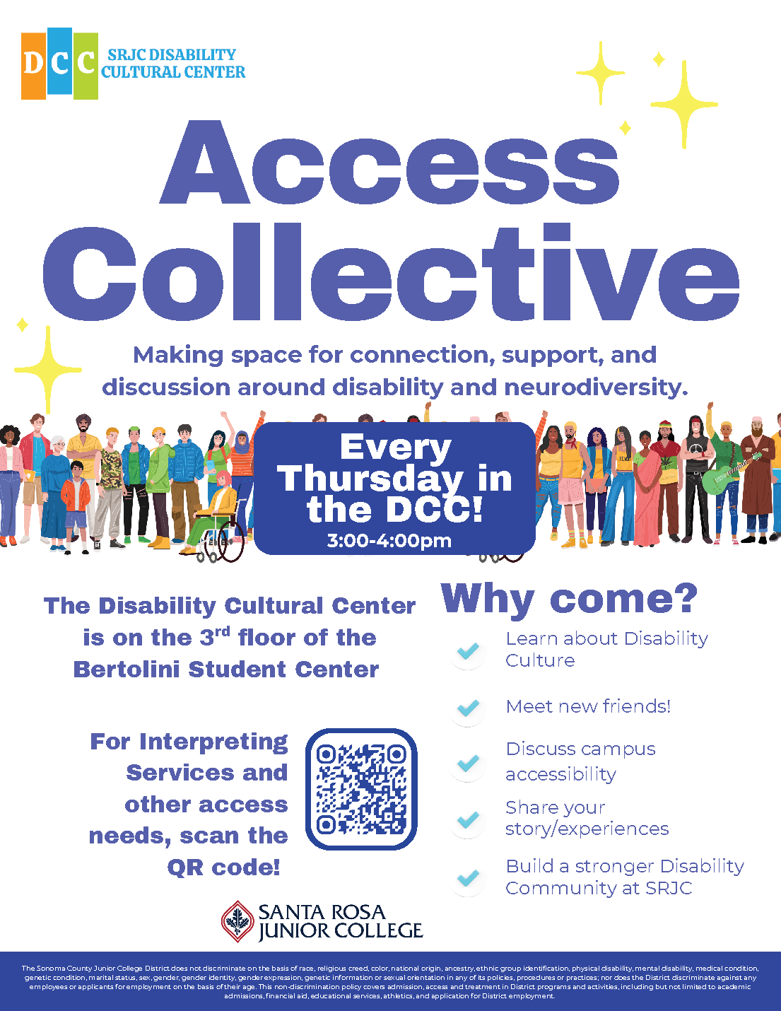 SRJC Disability Cultural Logo. Access Collective. Making space for connection, support, and discussion around disability and neurodiversity. Every Thursday in the DCC 3:00 to 4:00pm. The Disability Cultural Center is on the 3rd floor of the Bertolini Student Center. Why Come? Learn about DIsability Culture. Meet New Friends. Discuss Accessibility. Share your story/experience. Build a stronger Disability Community at SRJC. For Interpreting Services and other access needs, scan the QR code! Santa Rosa Junior College Logo. 