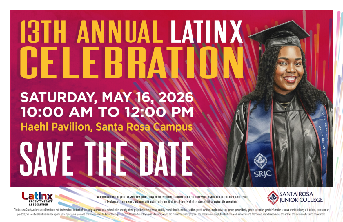 -	Attend the 13th Annual Latinx Celebration on Saturday, May 16th 2026 at Haehl Pavilion, Santa Rosa Campus. Save the date! Go to this website to register for the event: https://lfsa.santarosa.edu/latinxcelebration2026. Hosted by the Latinx Faculty/Staff Association and SRJC. We acknowledge that we gather at Santa Rosa Junior College on the territorial traditional land of the Pomo People in Santa Rosa and the Coast Miwok People in Petaluma, past and present, and honor with gratitude the land itself and the people who have stewarded it throughout the generations. The Sonoma County Junior College District does not discriminate on the basis of race, religious creed, color, national origin, ancestry, ethnic group identification, physical disability, mental disability, medical condition, genetic condition, marital status, sex, gender, gender identity, gender expression, genetic information or sexual orientation in any of its policies, procedures or practices; nor does the District discriminate against any employees or applicants for employment on the basis of their age. This non- discrimination policy covers admission, access and treatment in District programs and activities--including but not limited to academic admissions, financial aid, educational services and athletics--and application for District employment. The Sonoma County Junior College District is an equal opportunity employer.