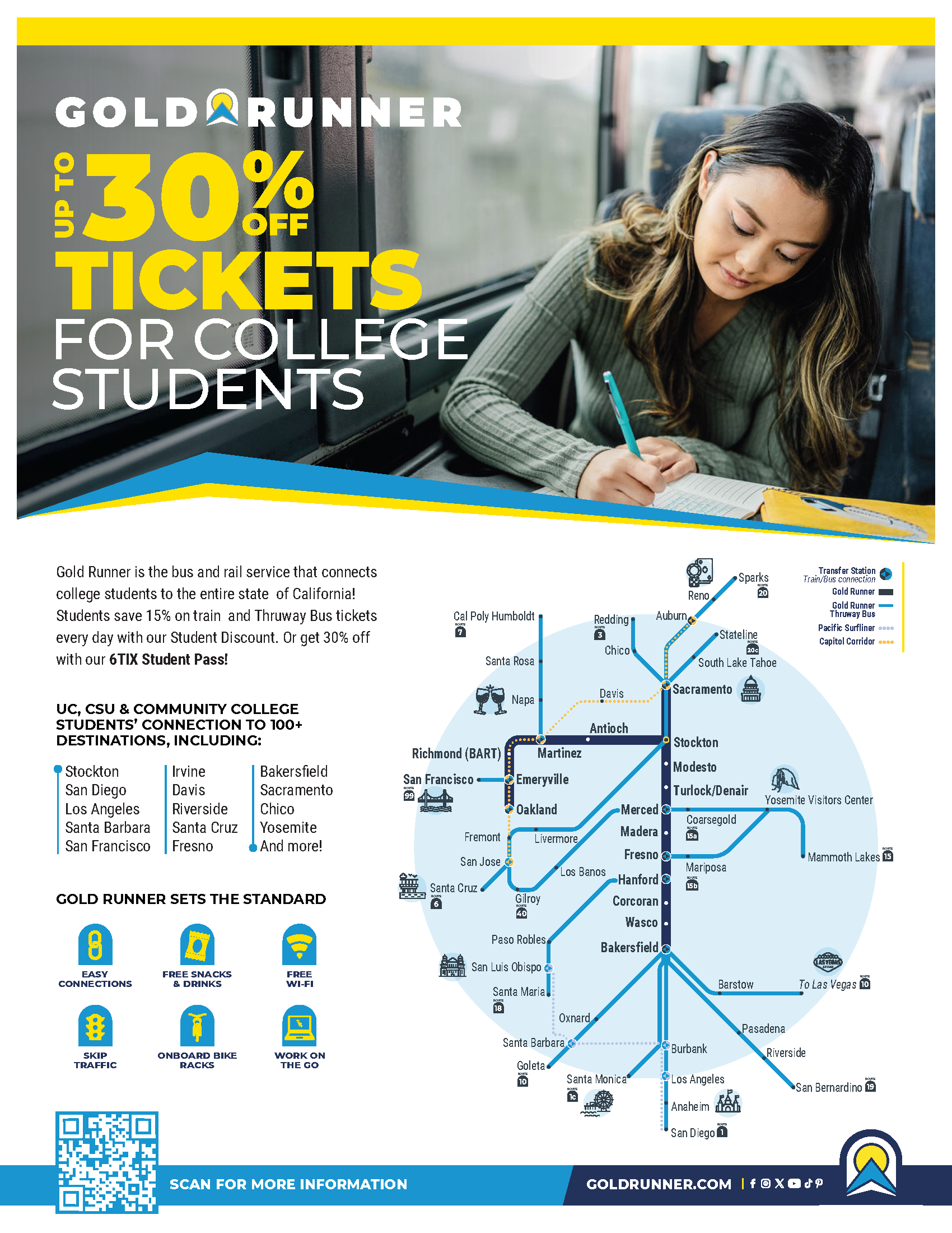 Gold Runner is the bus and rail service that connects college students to the entire state of California! Students save 15% on train and Thruway Bus tickets every day with our Student Discount. Or get 30% off with our 6TIX Student Pass! GOLDRUNNER.COM TICKETS UP TO OFF 30% FOR COLLEGE STUDENTS EASY CONNECTIONS SKIP TRAFFIC FREE SNACKS & DRINKS ONBOARD BIKE RACKS FREE WI-FI WORK ON THE GO EASY CONNECTIONS FREE SNACKS & DRINKS COMFORTABLE SEATS Gold Runner is the bus and rail service that connects college students to the entire state of California! Students save 15% on train and Thruway Bus tickets every day with our Student Discount. Or get 30% off with our 6TIX Student Pass! Stockton San Diego Los Angeles Santa Barbara San Francisco UC, CSU & COMMUNITY COLLEGE STUDENTS’ CONNECTION TO 100+ DESTINATIONS, INCLUDING: Bakersfield Sacramento Chico Yosemite And more! Irvine Davis Riverside Santa Cruz Fresno GOLD RUNNER SETS THE STANDARD Sacramento Mariposa Barstow San Bernardino San Diego Burbank Santa Monica Los Angeles Anaheim Riverside Pasadena To Las Vegas San Jose Gilroy Paso Robles Santa Maria Goleta Oxnard Santa Barbara San Luis Obispo Los Banos Santa Cruz Yosemite Visitors Center Coarsegold Mammoth Lakes Reno Auburn Sparks South Lake Tahoe Stateline Oakland Fremont Livermore San Francisco Emeryville Richmond (BART) Martinez Antioch Stockton Merced Fresno Hanford Bakersfield Modesto Madera Corcoran Wasco Turlock/Denair Cal Poly Humboldt Santa Rosa Napa Chico Redding Davis ROUTE 19 ROUTE 1 ROUTE 1c ROUTE 10 ROUTE 18 ROUTE 6 ROUTE 40 ROUTE 99 ROUTE 7 ROUTE 3 ROUTE 20 ROUTE 20c ROUTE 10 ROUTE 15 ROUTE 15a ROUTE 15b Transfer Station Train/Bus connection Gold Runner Gold Runner Thruway Bus Pacific Surfliner Capitol Corridor SCAN FOR MORE INFORMATION