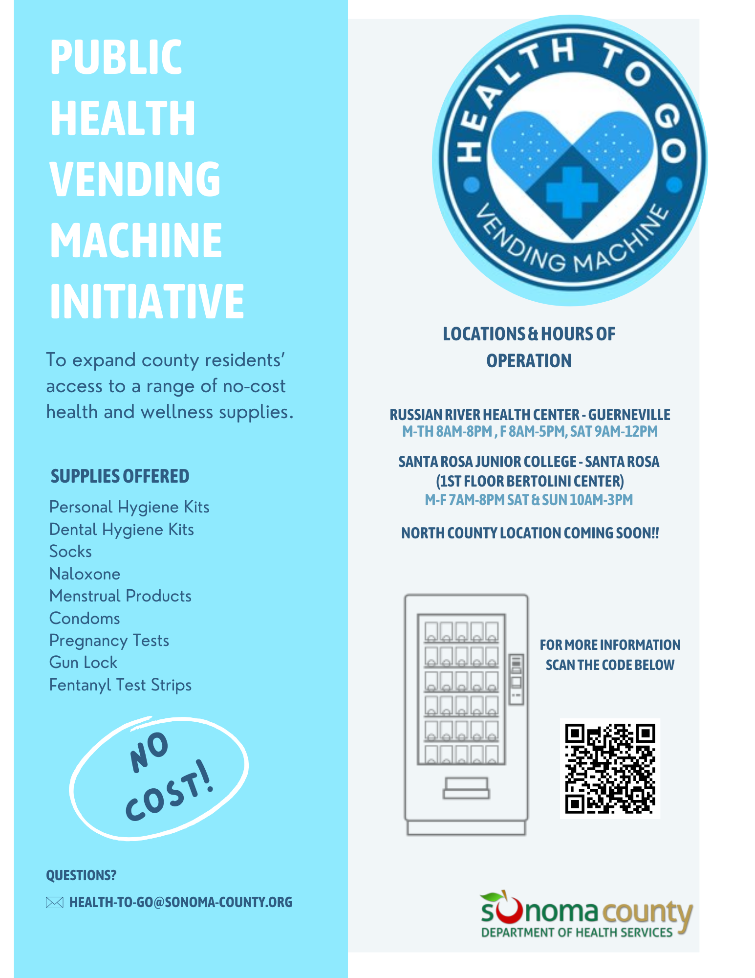 The first Ad has a light blue and grey tone colorway and it includes the health to go logo in a dark blue. The ad shares information about the program "Public Health Vending Machine Initiative, To expand county residents’ access to a range of no-cost health and wellness supplies. Supplies offered Personal Hygiene Kits Dental Hygiene Kits Socks Naloxone Menstrual Products Condoms Pregnancy Tests Gun Lock Fentanyl Test Strips A no cost sign is placed below circled . Below the no cost, there is a email for question intakes. Email as follows: health-to-go@sonoma-county.org  The listed locations and hours of operation are Russian River Health Center - Guerneville M-Th 8am-8pm , F 8am-5pm, Sat 9am-12pm  Santa Rosa Junior College - Santa Rosa  (1st Floor Bertolini Center) M-F 7am-8pm Sat & Sun 10am-3pm  and a North County Location Coming Soon Right below the locations and hours, there's a vending machine icon. Next to the icon, on the right, bolded in blue "For more information scan the code below" Below is the QR code that will take you to our web page. If QR code is not an option web link is "sonomacounty.ca.gov/vendingmachines"  An Ad about the new Health To Go vending machines on campus. The Ad is a Blue, white, and red colorway and it is calling out all bear cubs promoting the vending machine and items it offers, for example, condoms menstrual products, Narcan - Including a how-to administer video on vending  machine screen and much more. The Ad includes a picture of the vending machine to the right. The vending machine is a light blue and has the health to go logo in a darker blue. The vending machine is a replica of what the machines look like with items stocked  The Ad also states it is free and available for everyone. On the bottom right of the Ad the location is include. The location is the Santa Rosa Junior College 1st floor of the Bertolini Student Center  On the bottom it has a web link to learn more about the vending machine program  The web link is sonomacounty.ca.gov/vendingmachines