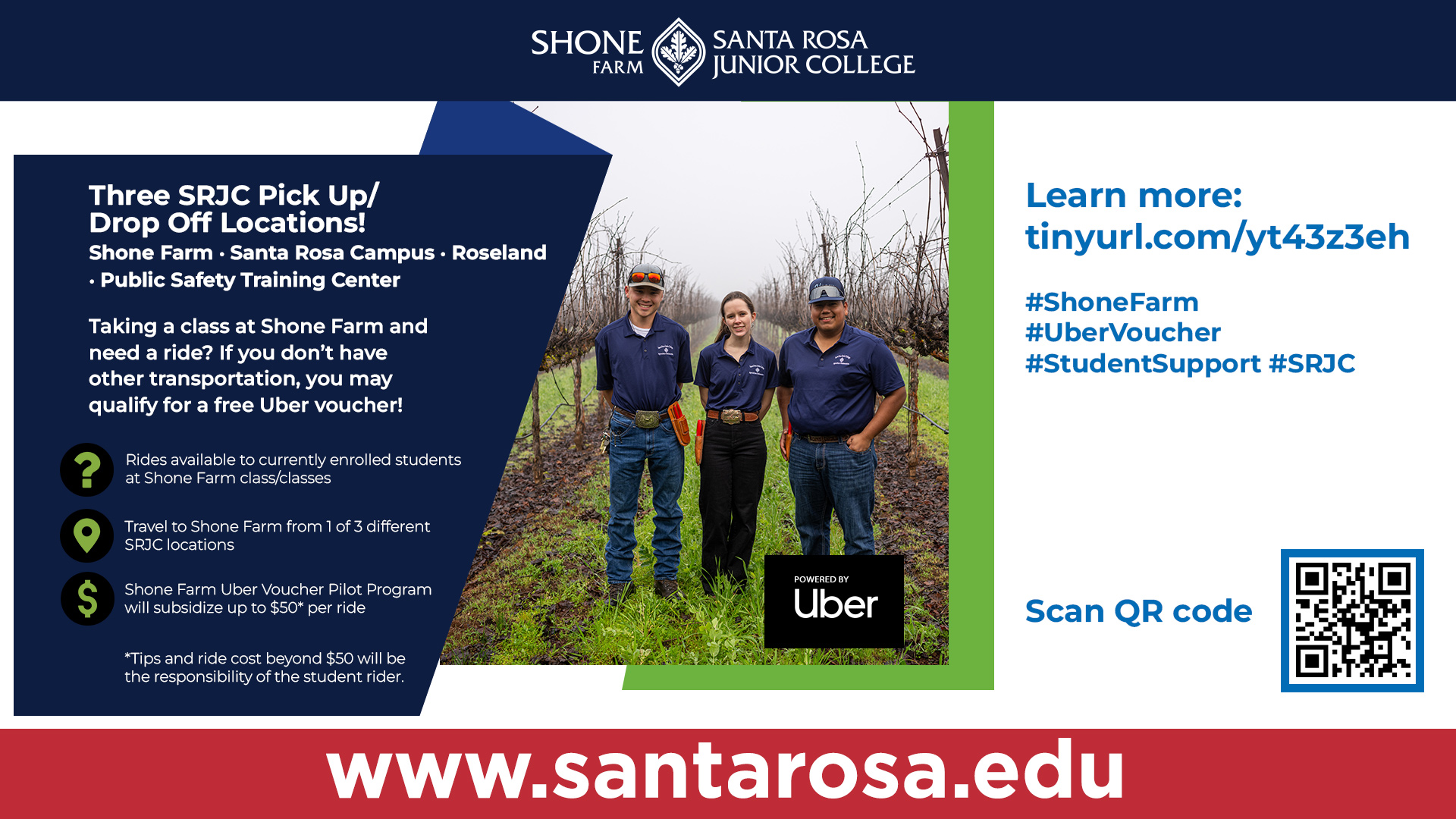 Three SRJC Pick Up/Drop Off Locations! Shone Farm Santa Rosa Campus Roseland Public Safety Training Center   In the Fall 2026 semester, SRJC is continuing the Shone Farm Uber Voucher Pilot Program to provide students who have no alternative means of travel with transportation to Shone Farm. If you are interested in being part of this pilot program, please complete the Uber Voucher Form.  Criteria include:   Enrollment in in-person Shone Farm class/classes during Fall 2026.  The student must remain enrolled in the Shone Farm class(es). Uber vouchers will be canceled if classes are dropped.  Student must not have any other transportation options to Shone Farm available.  Uber travel between SRJC Shone Farm and one (1) of three (3) SRJC locations.   Santa Rosa Campus, 1501 Mendocino Avenue, Santa Rosa, CA 95401 at the Burbank Circle, Paratransit Stop  Public Safety Training Center, 5743 Skylane Boulevard, Windsor, CA 95492  Roseland, 950 S. Wright Road, Santa Rosa, CA 95407  Shone Farm, 7450 Steve Olson Lane, Forestville, CA 95436 at Building 56.  Uber Shone Farm Voucher ridesharing with other Shone Farm students is encouraged, though not required. No rides are allowed for non-SRJC students.     Details of the pilot program:   Time limit: Fall 2026  Valid until the voucher expires on your last class up to Friday, December 18, 2026, or when the program is full.  Minimum redemption value: $10  Maximum redemption value: $50   Note: If the Uber ride exceeds the maximum for a one-way ride, the student rider is responsible for the remaining balance.  Tips are not included and are the optional responsibility of each student rider.     To Participate:   SRJC student completes the online Uber Voucher form  SRJC student will receive an e-mail acknowledging enrollment in the program and instructions on how to participate.   SRJC student will access the pilot program on their personal device via the Uber App using a code.  Any questions can be directed to Hilleary Zarate at 707-527-4239 or hzarate@santarosa.edu. 