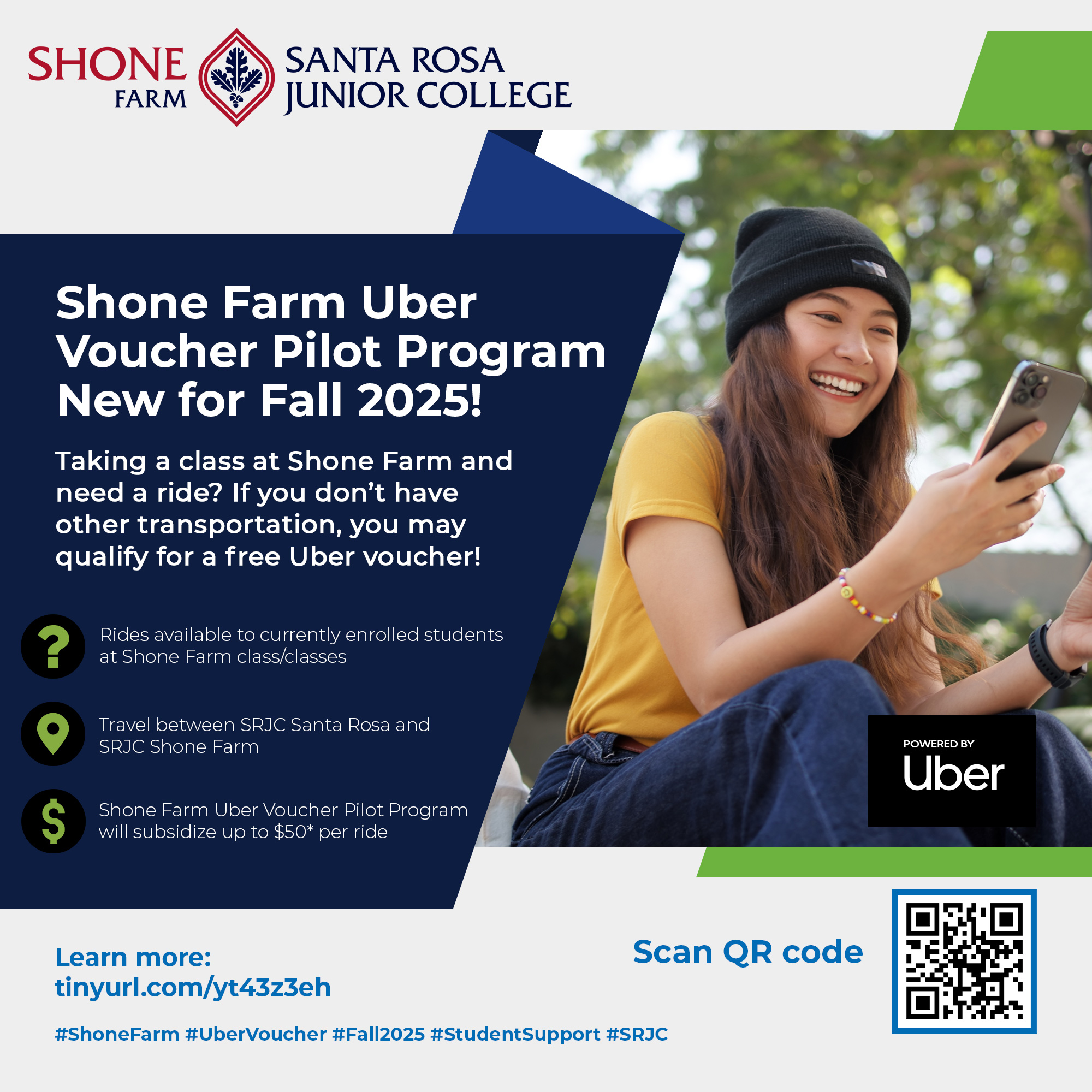  Shone Farm Santa Rosa Junior College Shone Farm Uber Voucher Pilot Program New for Fall 2025! Taking a class at Shone Farm and need a ride? If you don't have other transportation, you may qualify for a free Uber voucher! Rides available to currently enrolled students at Shone Farm class/classes Travel between SRJC Santa Rosa and SRJC Shone Farm Shone Farm Uber Voucher Pilot Program will subsidize up to $50* per ride Tips and ride cost beyond $50 will be the responsibility of the student rider. Learn more: tinyurl.com/yt43z3eh  Scan QR code  #ShoneFarm #UberVoucher #Fall2025 #StudentSupport #SRJC  Powered by Uber
