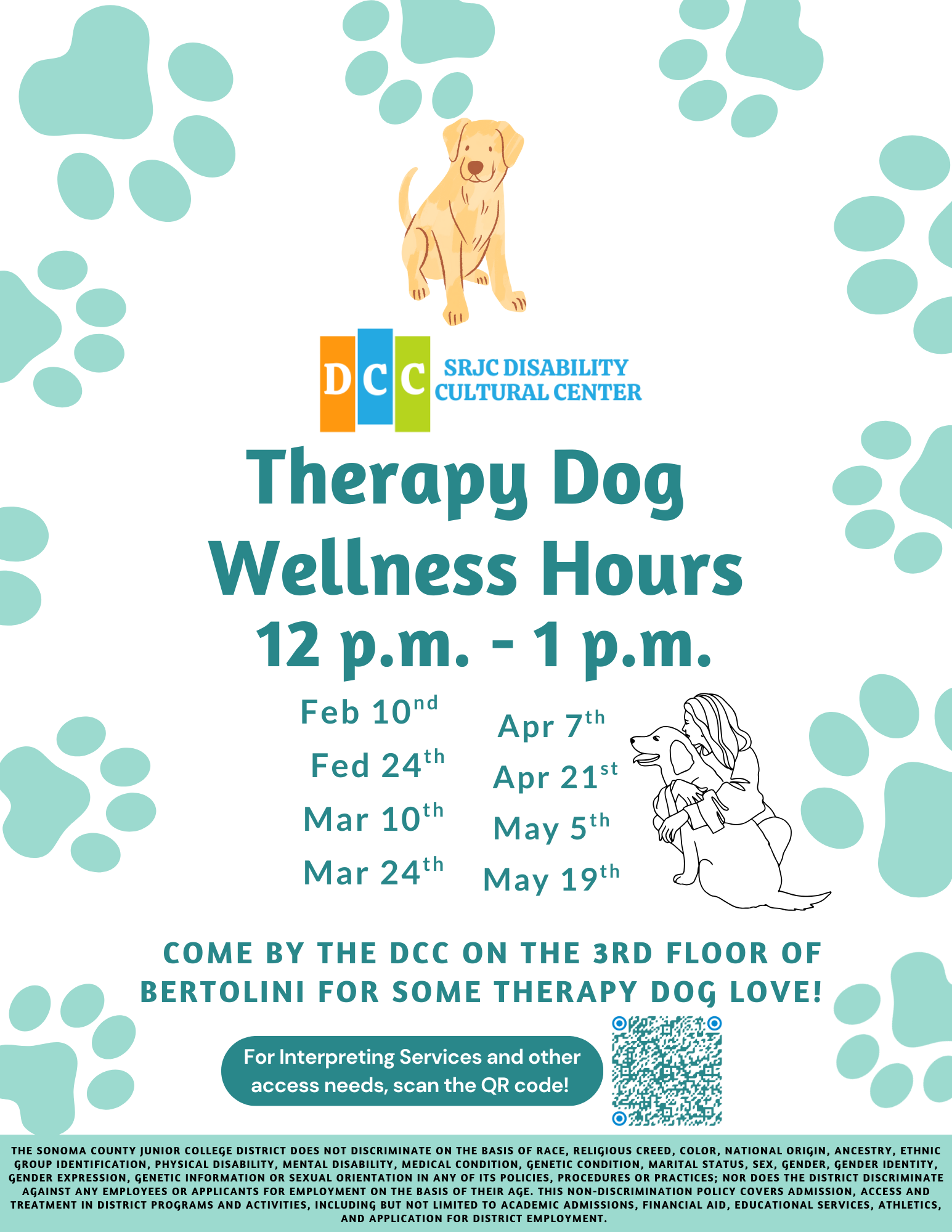 SRJC Disability Cultural Center Therapy Dog Wellness Hours. 12 pm to 1pm Feb 10th and 24th, Mar 10th and 24th, Apr 7th and 21st, May 5th and 19th. Come by the DCC on the 3rd floor of Bertolini for some therapy dog love!  For Interpreting Services and other access needs, scan the QR code! SRJC Discrimination statement: The Sonoma County Junior College District does not discriminate on the basis of race, religious creed, color, national origin, ancestry, ethnic group identification, physical disability, mental disability, medical condition, genetic condition, marital status, sex, gender, gender identity, gender expression, genetic information or sexual orientation in any of its policies, procedures or practices; nor does the District discriminate against any employees or applicants for employment on the basis of their age. This non-discrimination policy covers admission, access and treatment in District programs and activities, including but not limited to academic admissions, financial aid, educational services, athletics, and application for District employment. Text surrounded by dog prints and an image of a golden retriever. 