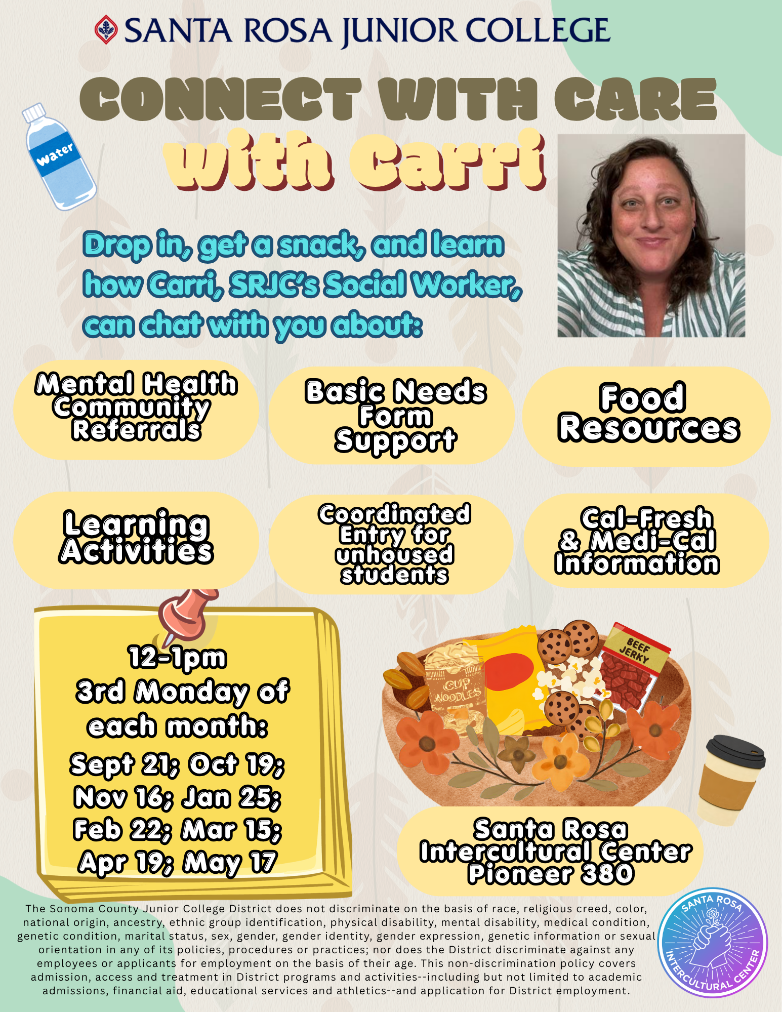 Santa Rosa Junior College Connect with Care with Carri Drop in, get a snack, and learn how Carri, SRJC’s Social Worker, can chat with you about: Mental Health Community  Referrals  Basic Needs Form Support  Food  Resources  Learning Activities  Coordinated Entry for unhoused students    Cal-Fresh & Medi-Cal Information 12-1pm  3rd Monday of each month: Sept 21; Oct 19; Nov 16; Jan 25; Feb 22; Mar 15; Apr 19; May 17 Santa Rosa  Intercultural Center Pioneer 380 The Sonoma County Junior College District does not discriminate on the basis of race, religious creed, color, national origin, ancestry, ethnic group identification, physical disability, mental disability, medical condition, genetic condition, marital status, sex, gender, gender identity, gender expression, genetic information or sexual orientation in any of its policies, procedures or practices; nor does the District discriminate against any employees or applicants for employment on the basis of their age. This non-discrimination policy covers admission, access and treatment in District programs and activities--including but not limited to academic admissions, financial aid, educational services and athletics--and application for District employment.