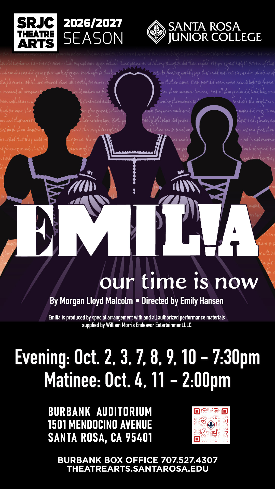 Emilia          our time is now By Morgan Lloyd Malcom Directed by Emily Hansen Emilia is produced by special arrangement with and all authorized performance materials supplied by William Morris Endeavor Entertainment LLC Santa Rosa Junior College SRJC Theatre Arts 2026/2027 Season Evening: October 2, 3, 7, 8, 9, 10 - 7:30pm Matinee: October 4, 11 - 2:00pm Burbank Auditorium 1501 Mendocino Avenue Santa Rosa, CA 95401 Burbank Box Office 707.527.4307 Theatrearts.santarosa.edu