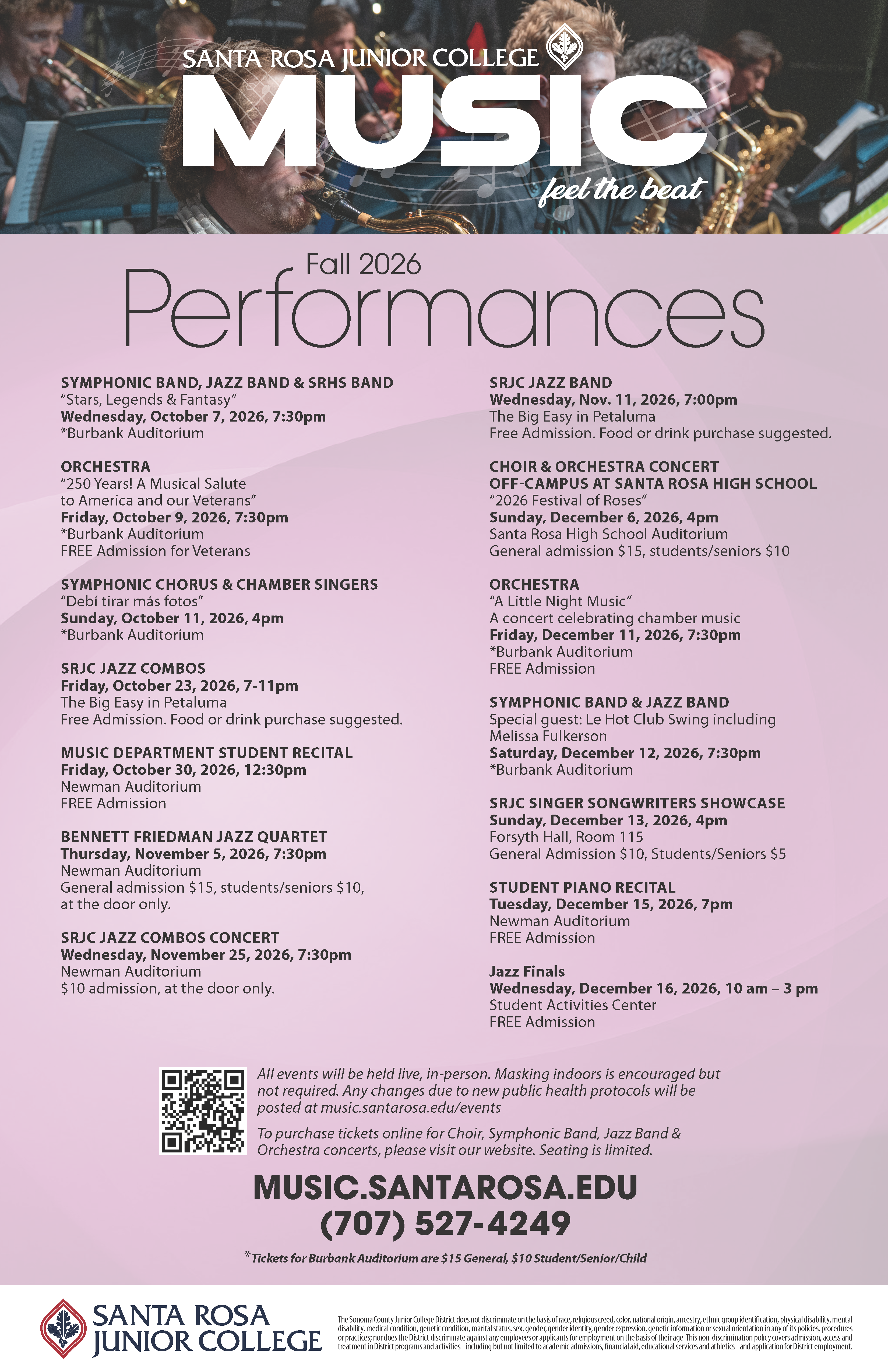 SRJC Music. feel the beat. Fall 2026 Performances. SYMPHONIC BAND, JAZZ BAND & SRHS BAND “Stars, Legends & Fantasy” Wednesday, October 7, 2026, 7:30pm *Burbank Auditorium ORCHESTRA “250 Years! A Musical Salute to America and our Veterans” Friday, October 9, 2026, 7:30pm *Burbank Auditorium FREE Admission for Veterans SYMPHONIC CHORUS & CHAMBER SINGERS “Debí tirar más fotos” Sunday, October 11, 2026, 4pm *Burbank Auditorium SRJC JAZZ COMBOS Friday, October 23, 2026, 7-11pm The Big Easy in Petaluma Free Admission. Food or drink purchase suggested. MUSIC DEPARTMENT STUDENT RECITAL Friday, October 30, 2026, 12:30pm Newman Auditorium FREE Admission BENNETT FRIEDMAN JAZZ QUARTET Thursday, November 5, 2026, 7:30pm Newman Auditorium General admission $15, students/seniors $10, at the door only. SRJC JAZZ COMBOS CONCERT Wednesday, November 25, 2026, 7:30pm Newman Auditorium $10 admission, at the door only. SRJC JAZZ BAND Wednesday, Nov. 11, 2026, 7:00pm The Big Easy in Petaluma Free Admission. Food or drink purchase suggested. CHOIR & ORCHESTRA CONCERT OFF-CAMPUS AT SANTA ROSA HIGH SCHOOL “2026 Festival of Roses” Sunday, December 6, 2026, 4pm Santa Rosa High School Auditorium General admission $15, students/seniors $10 ORCHESTRA “A Little Night Music” A concert celebrating chamber music Friday, December 11, 2026, 7:30pm *Burbank Auditorium FREE Admission SYMPHONIC BAND & JAZZ BAND Special guest: Le Hot Club Swing including Melissa Fulkerson Saturday, December 12, 2026, 7:30pm *Burbank Auditorium SRJC SINGER SONGWRITERS SHOWCASE Sunday, December 13, 2026, 4pm Forsyth Hall, Room 115 General Admission $10, Students/Seniors $5 STUDENT PIANO RECITAL Tuesday, December 15, 2026, 7pm Newman Auditorium FREE Admission Jazz Finals Wednesday, December 16, 2026, 10 am – 3 pm Student Activities Center FREE Admission Fall 2026 All events will be held live, in-person. Masking indoors is encouraged but not required. Any changes due to new public health protocols will be posted at music.santarosa.edu/events To purchase tickets online for Choir, Symphonic Band, Jazz Band & Orchestra concerts, please visit our website. Seating is limited. MUSIC.SANTAROSA.EDU (707) 527-4249 